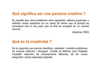 Què significa ser una persona creativa ? És aquella que resol problemes amb regularitat, elabora productes o defineix noves qüestions en un camp de forma que al principi és considerat com a nou però que al final és acceptat en un context concret .  (Gardner,1993) Què és la creativitat ? És la capacitat que permet identificar, plantejar i resoldre problemes de manera rellevant i divergent. També es defineix com l’habilitat d’establir relacions de coneixements diferents, de fer noves preguntes i donar respostes originals. 