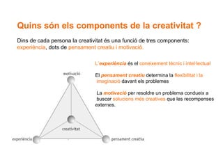 Quins són els components de la creativitat ?  Dins de cada persona la creativitat és una funció de tres components:  experiència , dots de  pensament creatiu i motivació. L’ experiència   és el  coneixement tècnic i intel·lectual El  pensament creatiu  determina la  flexibilitat i la  imaginació  davant els problemes La  motivació   per resoldre un problema condueix a buscar  solucions més creatives  que les recompenses externes. 