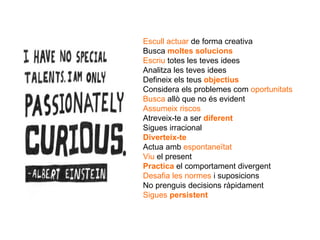 Escull actuar  de forma creativa Busca  moltes solucions Escriu   totes les teves idees Analitza les teves idees Defineix els teus  objectius Considera els problemes com  oportunitats Busca   allò que no és evident Assumeix riscos Atreveix-te a ser  diferent Sigues irracional Diverteix-te Actua amb  espontaneïtat Viu  el present Practica   el comportament divergent Desafia les normes  i suposicions No prenguis decisions ràpidament Sigues  persistent 