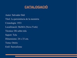 CATALOGACIÓ

Autor: Salvador Dalí
Títol: La persistència de la memòria
Cronologia: 1931
Localització: MoMA (Nova York)
Tècnica: Oli sobre tela
Suport: Tela
Dimensions: 24 x 33 cm.
Tema: Oníric
Estil: Surrealisme
 
