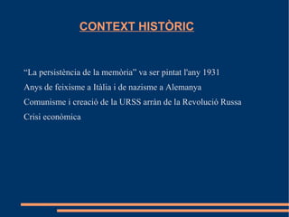 CONTEXT HISTÒRIC


“La persistència de la memòria” va ser pintat l'any 1931
Anys de feixisme a Itàlia i de nazisme a Alemanya
Comunisme i creació de la URSS arràn de la Revolució Russa
Crisi econòmica
 