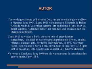 AUTOR

L'autor d'aquesta obra es Salvador Dalí, un pintor català que va néixer
   a Figueres l'any 1904. L'any 1921 va ingressar a l'Escuela de Bellas
   Artes de Madrid. Va criticar sempre l'art tradicional i l'any 1928 va
   donar suport al “Manifest Groc”, un manifest que criticava l'art i la
   literatural ordinàris.
L'any 1929 va viatjar a París, on es va unir al grup d'autors
   surrealistes, i del qual en va ser expulsat pel mateix Breton, un dels
   referents d'aquest estil, per raons ideològiques. El 1940 va creuar
   l'oceà i se'n va anar a Nova York, on va estar-hi fins l'any 1948 i per
   tant va passar allí tots els anys que va durar la II Guerra Mundial.
Va tornar a Catalunya l'any 1949 on s'hi va estar amb la seva dona fins
  que va morir, l'any 1984.
 
