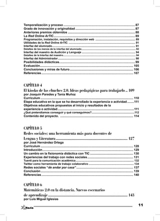 Temporalización y proceso .................................................................................... 87
Grado de innovación y originalidad ...................................................................... 87
Anteriores premios obtenidos ............................................................................... 88
La Red Online ArTIC ................................................................................................ 89
Programación, instalación, requisitos y dirección web .................................................... 89
Utilidades de la Red Online ArTIC. ....................................................................................... 91
Interfaz del alumnado............................................................................................................. 91
Detalles de los menús de la interfaz del alumnado................................................................................ 92
Interfaz del maestro de Audición y Lenguaje ...................................................................... 94
Detalles de la Interfaz del maestro........................................................................................................... 94
Interfaz del Administrador ..................................................................................................... 98
Posibilidades didácticas. ........................................................................................ 99
Evaluación.............................................................................................................. 105
Conclusiones y miras de futuro ........................................................................... 106
Referencias ............................................................................................................ 107



CAPÍTULO 4
El kiosko de las chuches 2.0. Ideas pedagógicas para trabajarlo .. 109
por Joaquín Paredes y Tania Muñoz
Currículum ............................................................................................................. 110
Etapa educativa en la que se ha desarrollado la experiencia o actividad ........111
Objetivos educativos propuestos al inicio y resultados de la
experiencia o actividad ..........................................................................................111
¿Qué pretendíamos conseguir y qué conseguimos? ........................................................112
Contenido del proyecto. ...................................................................................... 114



CAPÍTULO 5
Redes sociales: una herramienta más para docentes de
Lengua y Literatura ......................................................................... 127
por José Hernández Ortega
Currículum ............................................................................................................. 128
Introducción ........................................................................................................... 129
Un cambio en la ﬁsionomía didáctica con TIC ................................................... 130
Experiencias del trabajo con redes sociales ...................................................... 131
Tuenti para la comunicación académica ............................................................................ 132
Twitter como herramienta de trabajo colaborativo ........................................................... 134
Redes sociales “de andar por casa” ................................................................... 137
Conclusión ............................................................................................................. 139
Referencias ............................................................................................................ 140


CAPÍTULO 6
Matemáticas 2.0 en la distancia. Nuevos escenarios
de aprendizaje ................................................................................. 143
por Luis Miguel Iglesias

                                                                                                                                                11
 