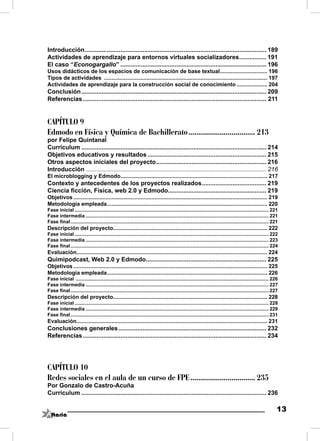 Introducción ........................................................................................................... 189
Actividades de aprendizaje para entornos virtuales socializadores ................ 191
El caso “Econogargallo” ...................................................................................... 196
Usos didácticos de los espacios de comunicación de base textual ............................... 196
Tipos de actividades ........................................................................................................... 197
Actividades de aprendizaje para la construcción social de conocimiento .................... 204
Conclusión ............................................................................................................. 209
Referencias ............................................................................................................ 211


CAPÍTULO 9
Edmodo en Física y Química de Bachillerato .................................. 213
por Felipe Quintanal
Currículum ............................................................................................................. 214
Objetivos educativos y resultados ...................................................................... 215
Otros aspectos iniciales del proyecto ................................................................. 216
Introducción .......................................................................................................... 216
El microblogging y Edmodo ................................................................................................ 217
Contexto y antecedentes de los proyectos realizados ...................................... 219
Ciencia ﬁcción, Física, web 2.0 y Edmodo.......................................................... 219
Objetivos ............................................................................................................................... 219
Metodología empleada ......................................................................................................... 220
Fase inicial ............................................................................................................................................... 221
Fase intermedia ....................................................................................................................................... 221
Fase ﬁnal .................................................................................................................................................. 221
Descripción del proyecto..................................................................................................... 222
Fase inicial ............................................................................................................................................... 222
Fase intermedia ....................................................................................................................................... 223
Fase ﬁnal .................................................................................................................................................. 224
Evaluación............................................................................................................................. 224
Quimipodcast, Web 2.0 y Edmodo....................................................................... 225
Objetivos ............................................................................................................................... 225
Metodología empleada ......................................................................................................... 226
Fase inicial .............................................................................................................................................. 226
Fase intermedia ....................................................................................................................................... 227
Fase ﬁnal .................................................................................................................................................. 227
Descripción del proyecto..................................................................................................... 228
Fase inicial ............................................................................................................................................... 228
Fase intermedia ....................................................................................................................................... 229
Fase ﬁnal .................................................................................................................................................. 231
Evaluación............................................................................................................................. 231
Conclusiones generales ....................................................................................... 232
Referencias ............................................................................................................ 234




CAPÍTULO 10
Redes sociales en el aula de un curso de FPE ................................. 235
Por Gonzalo de Castro-Acuña
Currículum ............................................................................................................. 236

                                                                                                                                                               13
 