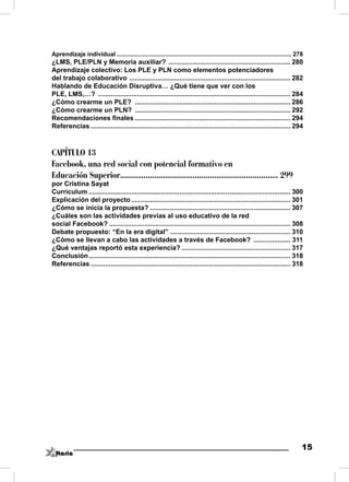 Aprendizaje individual ......................................................................................................... 278
¿LMS, PLE/PLN y Memoria auxiliar? .................................................................. 280
Aprendizaje colectivo: Los PLE y PLN como elementos potenciadores
del trabajo colaborativo ....................................................................................... 282
Hablando de Educación Disruptiva… ¿Qué tiene que ver con los
PLE, LMS,…? ........................................................................................................ 284
¿Cómo crearme un PLE? .................................................................................... 286
¿Cómo crearme un PLN? .................................................................................... 292
Recomendaciones ﬁnales .................................................................................... 294
Referencias ............................................................................................................ 294



CAPÍTULO 13
Facebook, una red social con potencial formativo en
Educación Superior.......................................................................... 299
por Cristina Sayat
Currículum ............................................................................................................. 300
Explicación del proyecto ...................................................................................... 301
¿Cómo se inicia la propuesta? ............................................................................ 307
¿Cuáles son las actividades previas al uso educativo de la red
social Facebook? .................................................................................................. 308
Debate propuesto: “En la era digital” ................................................................. 310
¿Cómo se llevan a cabo las actividades a través de Facebook? .................... 311
¿Qué ventajas reportó esta experiencia? ........................................................... 317
Conclusión ............................................................................................................. 318
Referencias ............................................................................................................ 318




                                                                                                                                   15
 
