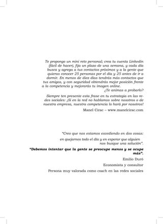Te propongo un mini reto personal; crea tu cuenta Linkedin
           (fácil de hacer), ﬁja un plazo de una semana, y cada día
         busca y agrega a tus contactos próximos y a la gente que
          quieras conocer 25 personas por el día y 25 antes de ir a
         dormir. En menos de diez días tendrás más contactos que
       tus amigos, y con seguridad obtendrás mejor posición frente
      a la competencia y mejorarás tu imagen online.
                                              ¿Te animas a probarlo?
        Siempre ten presente esta frase en tu estrategia en las re-
       des sociales: ¡Si en la red no hablamos sobre nosotros o de
       nuestra empresa, nuestra competencia lo hará por nosotros!
                               Manel Cirac – www.manelcirac.com




                  “Creo que nos estamos excediendo en dos cosas:
                en quejarnos todo el día y en esperar que alguien
                                         nos busque una solución”.
“Debemos intentar que la gente se preocupe menos y se ocupe
                                                      más”.
                                                       Emilio Duró
                                           Economista y consultor
          Persona muy valorada como coach en las redes sociales




                                                                       3
 
