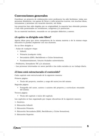 Convenciones generales
Coordinar un proyecto de colaboración entre profesores ha sido facilísimo: todas son
personas dinámicas, con ganas de llevar a cabo proyectos nuevos, con muchas ideas,
entusiastas y personas con vocación docente, sin duda.
Los proyectos han sido elegidos por su originalidad; la mayoría han obtenido premios
o han sido presentados en certámenes, congresos y/o ponencias.
Es un material excelente, resumido en un ejemplar didáctico y ameno.


¿A quién va dirigido este libro?
Aporta ideas para que otros compañeros de la misma materia o de la misma etapa
educativa lo puedan implantar con sus alumnos.
Es un libro dirigido a:
- Aulas de cualquier etapa:
   •   Infantil.
   •   Primaria (cualquier ciclo).
   •   Secundaria (ESO, Bachillerato o Ciclos formativos).
   •   Fundamentalmente, futuros titulados universitarios.
- Profesores, formadores TIC y/o alumnos.
- Las personas interesadas en sacar partido a las redes sociales en su trabajo diario.


¿Cómo está estructurado el contenido?
Cada capítulo está estructurado de la siguiente manera:
Primera página:
   •   Título del proyecto, nombre y cargo del autor/res del mismo.
Segunda página:
   •   Fotografía del autor, autora o autores del proyecto y currículum resumido
       del mismo.
Tercera página:
   •   Título del capítulo e inicio del capítulo.
Los capítulos se han organizado por etapas educativas de la siguiente manera:
1. Genérico.
2. Educación Infantil.
3. Educación Primaria.
4. Educación Secundaria (ESO, Bachillerato y Ciclos formativos).
5. Educación Superior.




                                                                                         5
 
