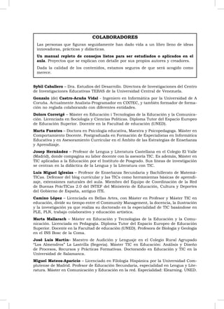 COLABORADORES
 Las personas que ﬁguran seguidamente han dado vida a un libro lleno de ideas
 innovadoras, prácticas y didácticas.
 Un manual repleto de consejos listos para ser estudiados o aplicados en el
 aula. Proyectos que se explican con detalle por sus propios autores y creadores.
 Dada la calidad de los contenidos, estamos seguros de que será acogido como
 merece.


Sybil Caballero – Dra. Estudios del Desarrollo. Directora de Investigaciones del Centro
de Investigaciones Educativas TEBAS de la Universidad Central de Venezuela.
Gonzalo (de) Castro-Acuña Vidal - Ingeniero en Informática por la Universidad de A
Coruña. Actualmente Analista-Programador en CIXTEC, y también formador de forma-
ción no reglada colaborando con diferentes entidades.
Dolors Corretgé – Máster en Educación i Tecnologías de la Educación y la Comunica-
ción. Licenciada en Sociología y Ciencias Políticas. Diploma Tutor del Espacio Europeo
de Educación Superior. Docente en la Facultad de educación (UNED).
Marta Fuentes – Doctora en Psicología educativa, Maestra y Psicopedagoga. Máster en
Comportamiento Docente. Postgraduada en Formación de Especialistas en Informática
Educativa y en Asesoramiento Curricular en el Ámbito de las Estrategias de Enseñanza
y Aprendizaje.
Josep Hernández – Profesor de Lengua y Literatura Castellana en el Colegio El Valle
(Madrid), donde compagina su labor docente con la asesoría TIC. Es además, Máster en
TIC aplicadas a la Educación por el Instituto de Posgrado. Sus líneas de investigación
se centran en la didáctica de la Lengua y la Literatura con TIC.
Luis Miguel Iglesias – Profesor de Enseñanza Secundaria y Bachillerato de Matemá-
TICas. Defensor del blog curricular y las TICs como herramientas básicas de aprendi-
zaje, extensiones naturales del aula. Miembro del Equipo de Coordinación de la Red
de Buenas PrácTICas 2.0 del INTEF del Ministerio de Educación, Cultura y Deportes
del Gobierno de España, antiguo ITE.
Camino López – Licenciada en Bellas Artes, con Máster en Profesor y Máster TIC en
educación, divide su tiempo entre el Community Management, la docencia, la ilustración
y la investigación ya que realiza su doctorado en la especialidad de TIC basándose en
PLE, PLN, trabajo colaborativo y educación artística.
Marta Mallarach – Máster en Educación y Tecnologías de la Educación y la Comu-
nicación. Licenciada en Pedagogía. Diploma Tutor del Espacio Europeo de Educación
Superior. Docente en la Facultad de educación (UNED). Profesora de Biología y Geología
en el INS Bosc de la Coma.
José Luis Martín– Maestro de Audición y Lenguaje en el Colegio Rural Agrupado
“Los Almendros” La Lastrilla (Segovia). Máster TIC en Educación: Análisis y Diseño
de Procesos, Recursos y Prácticas Formativas. Doctorando en Educación y TIC en la
Universidad de Salamanca.
Miguel Mateos-Aparicio – Licenciado en Filología Hispánica por la Universidad Com-
plutense de Madrid. Profesor de Educación Secundaria, especialidad en Lengua y Lite-
ratura. Máster en Comunicación y Educación en la red. Especialidad: Elearning. UNED.



                                                                                          7
 
