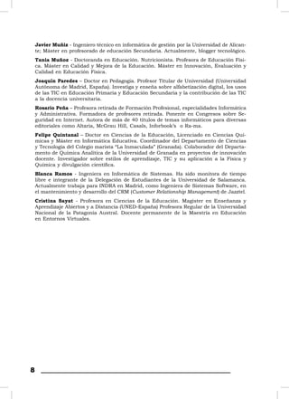Javier Muñiz - Ingeniero técnico en informática de gestión por la Universidad de Alican-
    te; Máster en profesorado de educación Secundaria. Actualmente, blogger tecnológico.
    Tania Muñoz - Doctoranda en Educación. Nutricionista. Profesora de Educación Físi-
    ca. Máster en Calidad y Mejora de la Educación. Máster en Innovación, Evaluación y
    Calidad en Educación Física.
    Joaquín Paredes – Doctor en Pedagogía. Profesor Titular de Universidad (Universidad
    Autónoma de Madrid, España). Investiga y enseña sobre alfabetización digital, los usos
    de las TIC en Educación Primaria y Educación Secundaria y la contribución de las TIC
    a la docencia universitaria.
    Rosario Peña – Profesora retirada de Formación Profesional, especialidades Informática
    y Administrativa. Formadora de profesores retirada. Ponente en Congresos sobre Se-
    guridad en Internet. Autora de más de 40 títulos de temas informáticos para diversas
    editoriales como Altaria, McGrau Hill, Casals, Inforbook’s o Ra-ma.
    Felipe Quintanal – Doctor en Ciencias de la Educación, Licenciado en Ciencias Quí-
    micas y Máster en Informática Educativa. Coordinador del Departamento de Ciencias
    y Tecnología del Colegio marista “La Inmaculada” (Granada). Colaborador del Departa-
    mento de Química Analítica de la Universidad de Granada en proyectos de innovación
    docente. Investigador sobre estilos de aprendizaje, TIC y su aplicación a la Física y
    Química y divulgación cientíﬁca.
    Blanca Ramos - Ingeniera en Informática de Sistemas. Ha sido monitora de tiempo
    libre e integrante de la Delegación de Estudiantes de la Universidad de Salamanca.
    Actualmente trabaja para INDRA en Madrid, como Ingeniera de Sistemas Software, en
    el mantenimiento y desarrollo del CRM (Customer Relationship Management) de Jazztel.
    Cristina Sayat - Profesora en Ciencias de la Educación. Magíster en Enseñanza y
    Aprendizaje Abiertos y a Distancia (UNED-España) Profesora Regular de la Universidad
    Nacional de la Patagonia Austral. Docente permanente de la Maestría en Educación
    en Entornos Virtuales.




8
 
