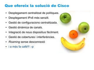 Que ofereix la solució de Cisco
●   Desplegament centralitzat de polítiques.
●   Desplegament IPv6 més senzill.
●   Gestió de configuracions centralitzada.
●   Gestió dinàmica de canals.
●   Integració de nous dispositius fàcilment.
●   Gestió de cobertures i interferències.
●   Roaming sense desconnexió
●   i a més fa cafè!!! :-p
 