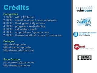 Crèdits
Fotografies
1. flickr / wifi! / ÂºFlorian
2. flickr / sensitive noise / milos milosevic
3. flickr / think green / ktylerconk
4. flickr / progress / kevin dooley
5. flickr / calculator / ansik
6. flickr / no problems / gamma man
7. flickr / thanks buddhist / stuck in commons

Enllaços
http://xsf.upc.edu
http://upcnet.upc.edu
http://www.eduroam.cat


Paco Orozco
paco.orozco@upcnet.es
http://www.upcnet.es
 