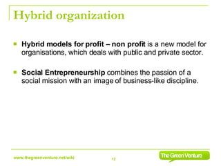 Hybrid organization Hybrid models for profit – non profit  is a new model for organisations, which deals with public and private sector. Social Entrepreneurship  combines the passion of a social mission with an image of business-like discipline. 