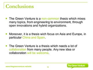 Conclusions The Green Venture is a  non-common  thesis which mixes many topics, from engineering to environment, through open innovations and hybrid organizations.  Moreover, it is a thesis wich focus on Asia and Europe, in particular  China and Spain . The Green Venture is a thesis which needs a lot of  collaboration  from many people. Any new idea or collaboration  will be welcome . 