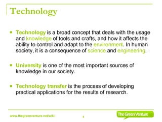 Technology Technology   is a broad concept that deals with the usage and  knowledge  of tools and crafts, and how it affects the ability to control and adapt to the  environment . In human society, it is a consequence of  science  and  engineering .  University   is one of the most important sources of knowledge in our society.  Technology transfer  is the process of developing practical applications for the results of research. 