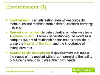 Environment (1) Environment  is an interesting area where concepts, techniques and methods from different sciences converge into one.  Natural environment  is being dealt in a global way from a  systemic vision . It allows understanding the world as a complex system of relationships and makes possible to grasp the  fragility of the Earth  and the importance of taking care of it.   Sustainability develpment  is development that meets the needs of the present without compromising the ability of future generations to meet their own needs. 