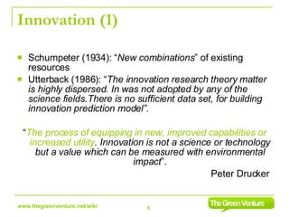 Innovation (1) Schumpeter (1934): “ New combinations ” of existing resources Utterback (1986): “ The innovation research theory matter is highly dispersed. In was not adopted by any of the science fields.There is no sufficient data set, for building innovation prediction model”.  “ The process of equipping in new, improved capabilities or increased utility . Innovation is not a science or technology but a value which can be measured with environmental impact ”. Peter Drucker  