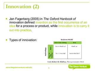 Innovation (2) Jan Fagerberg (2005) in  The Oxford Hanbook of Innovation  defined  invention   as the   first occurrence of an idea  for a process or product, while  innovation is to carry it out into practice .   Types of innovation: 