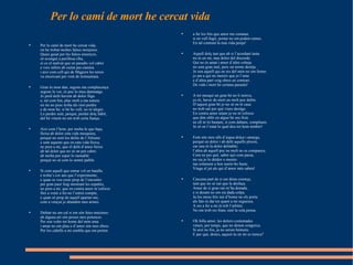 Per lo camí de mort he cercat vida Per lo camí de mort he cercat vida,  on he trobat moltes falses monjoies.  Quasi guiat per les falses ensenyes,  só avengut a perillosa riba,  sí co el malvat que en paradís vol cabre  e vers infern ab cuitat pas camina  i així com cell qui de Migjorn les terres  va encercant per vent de tremuntana.  Gran és mon dan, segons ma complacença:  segons lo ver, és poc lo meu damnatge.  Jo perd delit havent ab dolor lliga  e, tal com fon, plac molt a ma natura:  en mi no pusc troba àls sinó perdre  e de mon bé, si bé ho vull, no m’alegre.  Lo perdre sent, perquè, perdut dolç hàbit,  del bé vinent no em trob certa fiança.  Així com l’hom, per molta fe que haja,  lleixa ab dolor esta vida mesquina,  perquè no sent los delits de l’Altisme  e sent aquests que en esta vida lleixa,  ne pren a mi, que el delit d’amor lleixe  ab tal dolor que no sé on pot cabre:  ab molta por esper lo raonable  perquè no sé com lo sentré païble.  Sí com aquell que entrar vol en batalla  e troba’s cor ans que l’experimente,  e quan se veu esser prop de l’encontre  per gran paor fuig mostrant les espatles,  ne pren a mi, que en contra amor m’esforce  fins a venir a fer-ne l’estret compte,  e quan só prop de aquell apartar-me,  com a vençut jo abandon mes armes.  Dubtar no em cal si em són fetes metzines:  ab alguna art són preses mes potences.  Per son voler tot home del món ama  i amar no em plau e d’amor són mes obres.  Per los cabells a mi sembla que em porten  a fer los fets que amor me comana:  si en vull fugir, portar no em poden cames.  En tal contrast la mia vida penja!  Aquell dolç tast que ab si l’acordant tasta  no és en mi, mas dolor del discorde.  Qui no és amat i amor d’altre cobeja  no sent gran mal, puix un terme desitja.  Jo son aquell qui en res del món no em ferme:  jo am a qui no mereix que jo l’ame  e d’altra part veig obres en contrari.  De vida i mort he certana paraula!  A tot mesquí un gran bé no li minva,  ço és, haver de mort un molt poc dubte.  D’aquest gran bé jo no sé on té casa:  no trob raó per què viure desitge.  En contra amor aitant jo no m’esforce  que dón oblit en algun bé seu ficte  ne ell m’és bastant, sí com dabans, complaure.  Jo só en l’estat lo qual deu tot hom tembre!  Font són mos ulls d’aigua dolça i amarga,  perquè en dolor i ab delit aquells ploren,  car una és la dolor delitable;  l’altra ab aquell poc ne molt no es companya.  Com ne per què, saber açò com passa,  no sia jo lo deïdor o mestre:  tan solament a ben sentir-ho baste.  Vinga el juí als qui d’amor més saben!  Cascuna part de si em dóna creença,  tant que no sé raó que la desfaça.  Amor de si gran raó m’ha donada,  e si desam no em sia dada colpa.  Ja los meus fets raó d’home no els porta:  als fats és dat tot quant a mi seguesca.  A res a fer a mi és tolt l’arbitre.  No em trob res franc sinó la sola pensa.  Oh folla amor, les dolors costumades  vénen, per temps, que no donen congoixa.  Si així no fos, ja no serien hòmens.  E per què, doncs, aquest ús en mi es trenca?  