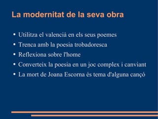 La modernitat de la seva obra Utilitza el valencià en els seus poemes Trenca amb la poesia trobadoresca Reflexiona sobre l'home Converteix la poesia en un joc complex i canviant La mort de Joana Escorna és tema d'alguna cançó 
