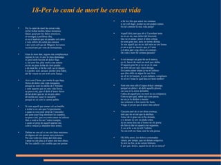 18-Per lo camí de mort he cercat vida Per lo camí de mort he cercat vida,  on he trobat moltes falses monjoies.  Quasi guiat per les falses ensenyes,  só avengut a perillosa riba,  sí co el malvat que en paradís vol cabre  e vers infern ab cuitat pas camina  i així com cell qui de Migjorn les terres  va encercant per vent de tremuntana.  Gran és mon dan, segons ma complacença:  segons lo ver, és poc lo meu damnatge.  Jo perd delit havent ab dolor lliga  e, tal com fon, plac molt a ma natura:  en mi no pusc troba àls sinó perdre  e de mon bé, si bé ho vull, no m’alegre.  Lo perdre sent, perquè, perdut dolç hàbit,  del bé vinent no em trob certa fiança.  Així com l’hom, per molta fe que haja,  lleixa ab dolor esta vida mesquina,  perquè no sent los delits de l’Altisme  e sent aquests que en esta vida lleixa,  ne pren a mi, que el delit d’amor lleixe  ab tal dolor que no sé on pot cabre:  ab molta por esper lo raonable  perquè no sé com lo sentré païble.  Sí com aquell que entrar vol en batalla  e troba’s cor ans que l’experimente,  e quan se veu esser prop de l’encontre  per gran paor fuig mostrant les espatles,  ne pren a mi, que en contra amor m’esforce  fins a venir a fer-ne l’estret compte,  e quan só prop de aquell apartar-me,  com a vençut jo abandon mes armes.  Dubtar no em cal si em són fetes metzines:  ab alguna art són preses mes potences.  Per son voler tot home del món ama  i amar no em plau e d’amor són mes obres.  Per los cabells a mi sembla que em porten  a fer los fets que amor me comana:  si en vull fugir, portar no em poden cames.  En tal contrast la mia vida penja!  Aquell dolç tast que ab si l’acordant tasta  no és en mi, mas dolor del discorde.  Qui no és amat i amor d’altre cobeja  no sent gran mal, puix un terme desitja.  Jo son aquell qui en res del món no em ferme:  jo am a qui no mereix que jo l’ame  e d’altra part veig obres en contrari.  De vida i mort he certana paraula!  A tot mesquí un gran bé no li minva,  ço és, haver de mort un molt poc dubte.  D’aquest gran bé jo no sé on té casa:  no trob raó per què viure desitge.  En contra amor aitant jo no m’esforce  que dón oblit en algun bé seu ficte  ne ell m’és bastant, sí com dabans, complaure.  Jo só en l’estat lo qual deu tot hom tembre!  Font són mos ulls d’aigua dolça i amarga,  perquè en dolor i ab delit aquells ploren,  car una és la dolor delitable;  l’altra ab aquell poc ne molt no es companya.  Com ne per què, saber açò com passa,  no sia jo lo deïdor o mestre:  tan solament a ben sentir-ho baste.  Vinga el juí als qui d’amor més saben!  Cascuna part de si em dóna creença,  tant que no sé raó que la desfaça.  Amor de si gran raó m’ha donada,  e si desam no em sia dada colpa.  Ja los meus fets raó d’home no els porta:  als fats és dat tot quant a mi seguesca.  A res a fer a mi és tolt l’arbitre.  No em trob res franc sinó la sola pensa.  Oh folla amor, les dolors costumades  vénen, per temps, que no donen congoixa.  Si així no fos, ja no serien hòmens.  E per què, doncs, aquest ús en mi es trenca?  