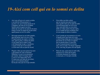 19-Així com cell qui en lo somni es delita  Fóra millor ma dolor soferir  que no mesclar poca part de plaer  entre aquells mals qui em giten de saber  com del passat plaer me cové eixir.  Llas, mon delit dolor se converteix,  doble és l’afany aprés d’un poc repòs,  sí co el malalt qui per un plasent mos  tot son menjar en dolor se nodreix.  Com l’ermità qui enyorament no el creix  d’aquells amics que tenia en lo món  e essent llong temps que en lo poblat no fon  per fortuit cas un d’ells se li apareix  qui los passats plaers li renovella,  sí que el passat present li fa tornar,  mas, com se’n part, l’és forçat congoixar:  lo bé, com fuig, ab grans crits mal apella.  Plena de seny, quan amor és molt vella,  absença és lo verme que la gasta,  si fermetat durament no contrasta,  e creure poc, si l’envejós consella.  Així com cell qui en lo somni es delita  e son delit de foll pensament ve,  ne pren a mi, que el temps passat me té  l’imaginar, que altre bé no hi habita.  Sentint estar en aguait ma dolor,  sabent de cert que en ses mans he de jaure,  temps d’avenir en negun bé em pot caure;  aquell passat en mi és lo millor.  Del temps present no em trobe amador,  mas del passat, que és no res e finit.  D’aquest pensar me sojorn e em delit,  mas, quan lo perd, s’esforça ma dolor  sí com aquell qui és jutjat a mort  e de llong temps la sap e s’aconhorta  e creure el fan que li serà estorta  e el fan morir sens un punt de record.  Plagués a Déu que mon pensar fos mort  e que passàs ma vida en durment!  Malament viu qui té son pensament   per enemic, fent-li d’enuigs report,  e com lo vol d’algun plaer servir  li’n pren així com dona ab son infant,  que si verí li demana plorant  ha tan poc seny que no el sap contradir.  