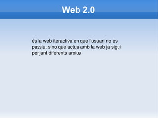 Web 2.0 és la web iteractiva en que l'usuari no és passiu, sino   que actua amb la web ja sigui penjant diferents arxius   