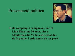 Presentació pública


Hola companys i companyes, sóc el
 Lluís Díaz tinc 30 anys, visc a
 Montornès del Vallés estic casat des
 de fa poquet i estic apunt de ser pare!
 