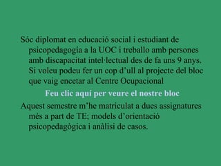 Sóc diplomat en educació social i estudiant de
  psicopedagogía a la UOC i treballo amb persones
  amb discapacitat intel·lectual des de fa uns 9 anys.
  Si voleu podeu fer un cop d’ull al projecte del bloc
  que vaig encetar al Centre Ocupacional
       Feu clic aquí per veure el nostre bloc
Aquest semestre m’he matriculat a dues assignatures
  més a part de TE; models d’orientació
  psicopedagògica i anàlisi de casos.
 