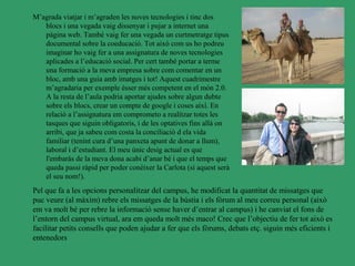 M’agrada viatjar i m’agraden les noves tecnologies i tinc dos
   blocs i una vegada vaig dissenyar i pujar a internet una
   pàgina web. També vaig fer una vegada un curtmetratge tipus
   documental sobre la coeducació. Tot això com us ho podreu
   imaginar ho vaig fer a una assignatura de noves tecnologies
   aplicades a l’educació social. Per cert també portar a terme
   una formació a la meva empresa sobre com comentar en un
   bloc, amb una guia amb imatges i tot! Aquest cuadrimestre
   m’agradaria per exemple ésser més competent en el món 2.0.
   A la resta de l’aula podria aportar ajudes sobre algun dubte
   sobre els blocs, crear un compte de google i coses així. En
   relació a l’assignatura em comprometo a realitzar totes les
   tasques que siguin obligatoris, i de les optatives fins allà on
   arribi, que ja sabeu com costa la conciliació d ela vida
   familiar (tenint cura d’una panxeta apunt de donar a llum),
   laboral i d’estudiant. El meu únic desig actual es que
   l'embaràs de la meva dona acabi d’anar bé i que el temps que
   queda passi ràpid per poder conèixer la Carlota (si aquest serà
   el seu nom!).
Pel que fa a les opcions personalitzar del campus, he modificat la quantitat de missatges que
puc veure (al màxim) rebre els missatges de la bústia i els fòrum al meu correu personal (això
em va molt bé per rebre la informació sense haver d’entrar al campus) i he canviat el fons de
l’entorn del campus virtual, ara em queda molt més maco! Crec que l’objectiu de fer tot això es
facilitar petits consells que poden ajudar a fer que els fòrums, debats etç. siguin més eficients i
entenedors
 