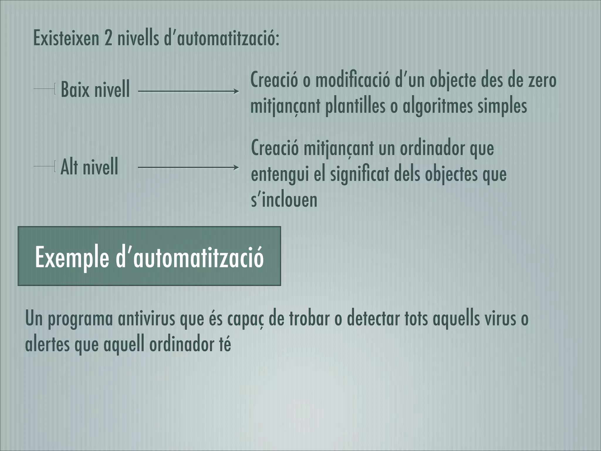 Existeixen 2 nivells d’automatització:

     Baix nivell                  Creació o modiﬁcació d’un objecte des de zero
                                  mitjançant plantilles o algoritmes simples

                                  Creació mitjançant un ordinador que
     Alt nivell                   entengui el signiﬁcat dels objectes que
                                  s’inclouen

 Exemple d’automatització

Un programa antivirus que és capaç de trobar o detectar tots aquells virus o
alertes que aquell ordinador té
 