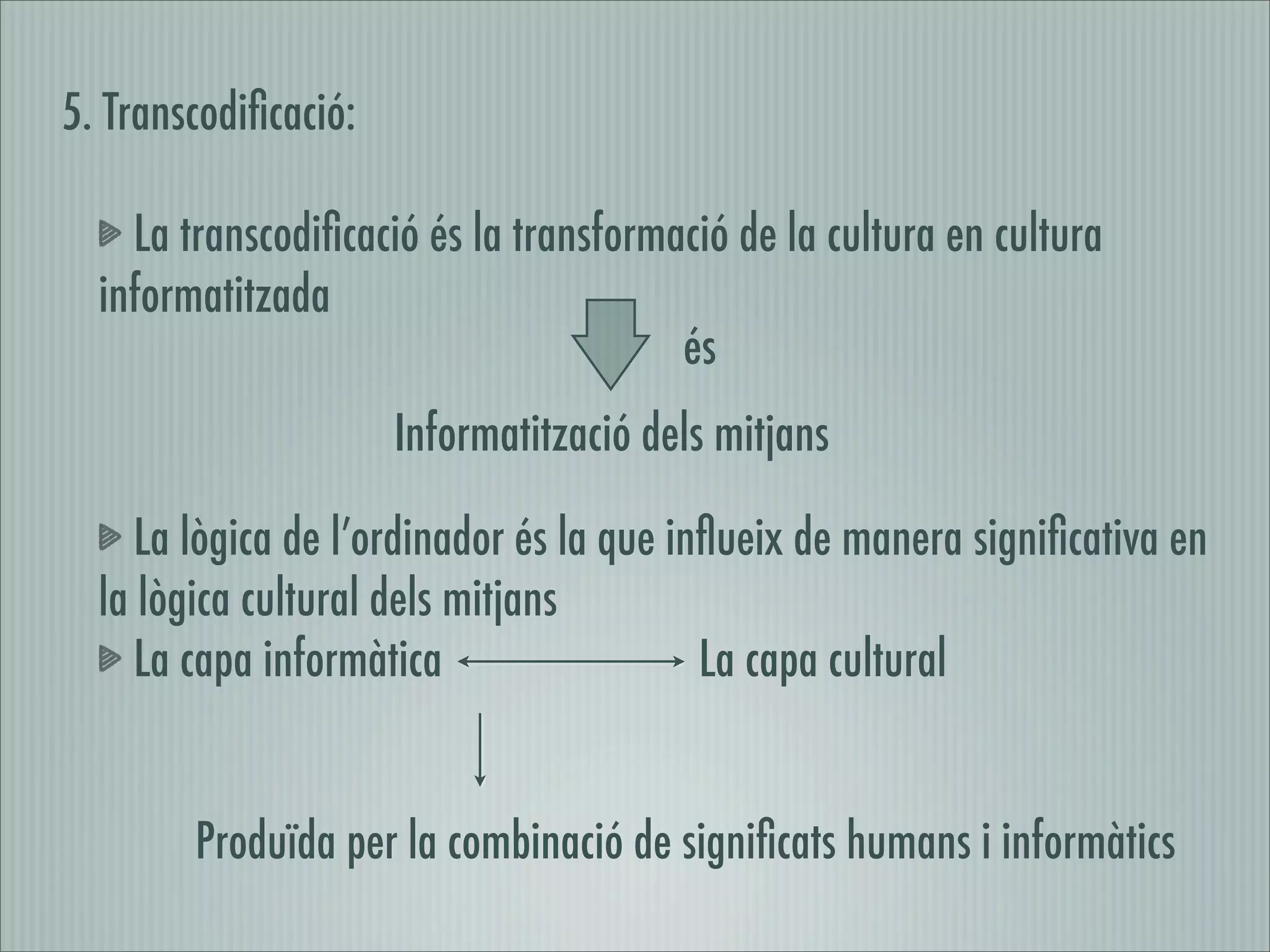 5. Transcodiﬁcació:

    La transcodiﬁcació és la transformació de la cultura en cultura
  informatitzada
                                       és
                      Informatització dels mitjans

     La lògica de l’ordinador és la que inﬂueix de manera signiﬁcativa en
  la lògica cultural dels mitjans
     La capa informàtica                  La capa cultural


        Produïda per la combinació de signiﬁcats humans i informàtics
 