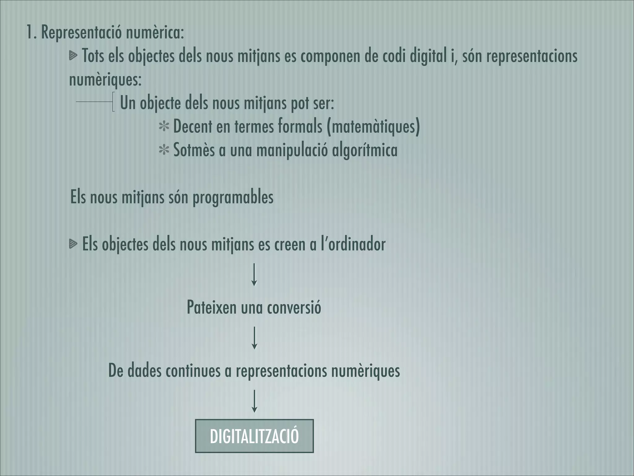 1. Representació numèrica:
         Tots els objectes dels nous mitjans es componen de codi digital i, són representacions
       numèriques:
                Un objecte dels nous mitjans pot ser:
                          Decent en termes formals (matemàtiques)
                          Sotmès a una manipulació algorítmica

       Els nous mitjans són programables

         Els objectes dels nous mitjans es creen a l’ordinador


                           Pateixen una conversió


              De dades continues a representacions numèriques


                               DIGITALITZACIÓ
 