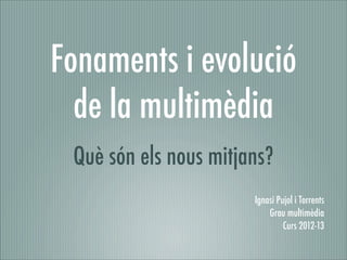 Fonaments i evolució
  de la multimèdia
 Què són els nous mitjans?
                       Ignasi Pujol i Torrents
                           Grau multimèdia
                                Curs 2012-13
 