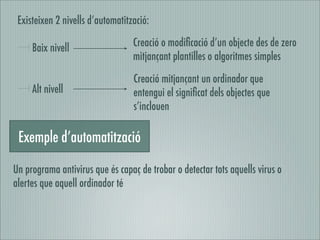 Existeixen 2 nivells d’automatització:

     Baix nivell                  Creació o modiﬁcació d’un objecte des de zero
                                  mitjançant plantilles o algoritmes simples

                                  Creació mitjançant un ordinador que
     Alt nivell                   entengui el signiﬁcat dels objectes que
                                  s’inclouen

 Exemple d’automatització

Un programa antivirus que és capaç de trobar o detectar tots aquells virus o
alertes que aquell ordinador té
 