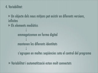 4. Variabilitat:

    Un objecte dels nous mitjans pot existir en diferents versions,
  inﬁnites
    Els elements mediàtics

           emmagatzemen en forma digital

           mantenen les diferents identitats

           s’agrupen en moltes seqüències sota el control del programa

     Variabilitat i automatització estan molt connectats
 