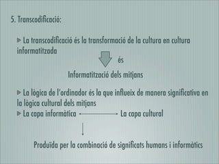 5. Transcodiﬁcació:

    La transcodiﬁcació és la transformació de la cultura en cultura
  informatitzada
                                       és
                      Informatització dels mitjans

     La lògica de l’ordinador és la que inﬂueix de manera signiﬁcativa en
  la lògica cultural dels mitjans
     La capa informàtica                  La capa cultural


        Produïda per la combinació de signiﬁcats humans i informàtics
 