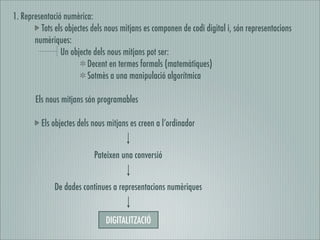 1. Representació numèrica:
         Tots els objectes dels nous mitjans es componen de codi digital i, són representacions
       numèriques:
                Un objecte dels nous mitjans pot ser:
                          Decent en termes formals (matemàtiques)
                          Sotmès a una manipulació algorítmica

       Els nous mitjans són programables

         Els objectes dels nous mitjans es creen a l’ordinador


                           Pateixen una conversió


              De dades continues a representacions numèriques


                               DIGITALITZACIÓ
 