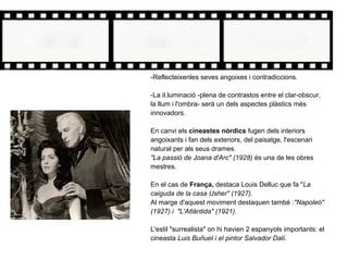 -Reflecteixenles seves angoixes i contradiccions.
-La il.luminació -plena de contrastos entre el clar-obscur,
la llum i l'ombra- serà un dels aspectes plàstics més
innovadors.
En canvi els cineastes nòrdics fugen dels interiors
angoixants i fan dels exteriors, del paisatge, l'escenari
natural per als seus drames.
"La passió de Joana d'Arc" (1928) és una de les obres
mestres.
En el cas de França, destaca Louis Delluc que fa "La
caiguda de la casa Usher" (1927).
Al marge d'aquest moviment destaquen també :"Napoleó"
(1927) i "L'Atlàntida" (1921).
L'estil "surrealista" on hi havien 2 espanyols importants: el
cineasta Luis Buñuel i el pintor Salvador Dalí.
 