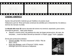 CINEMA AMERICÀ
Aposta més pel benefici material que per l'estètica o la poesia visual.
Hollywood a part de filmar pel·lícules construeix les estrelles per a interpretar-les. Es dedica a
dominar els mercats mundials.
La dècada dels anys 20: època daurada del cinema mut americà: espectacle, grans actors,
diversitat de gèneres... Dels quals destaca:
● Slapstic o cinema còmic: els pastissos de nata, les boges persecucions, els cops, les
banyistes...; invent de Mack Sennett qui descobrí a Chaplin, Lloyd, Turpin, Langdon...
De les gran produccions destaca:
● Cecil B. de Mille: "Els deus manaments" (1923) i "Rei de
Reis" (1927).
● Erich Von Stroheim, autor d'"Avarícia" (1924), mestre
estranger que arrvà més tard a Hollywood.
 
