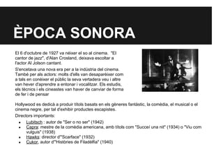 ÈPOCA SONORA
Hollywood es dedicà a produir títols basats en els gèneres fantàstic, la comèdia, el musical o el
cinema negre, per tal d'exhibir productes escapistes.
Directors importants:
● Lubitsch : autor de "Ser o no ser" (1942)
● Capra: mestre de la comèdia americana, amb títols com "Succeí una nit" (1934) o "Viu com
vulguis" (1938)
● Hawks: director d'"Scarface" (1932)
● Cukor, autor d'"Històries de Filadèlfia" (1940)
El 6 d'octubre de 1927 va néixer el so al cinema. "El
cantor de jazz", d'Alan Crosland, deixava escoltar a
l'actor Al Jolson cantant.
S'encetava una nova era per a la indústria del cinema.
També per als actors: molts d'ells van desaparèixer com
a tals en conèixer el públic la seva vertadera veu i altre
van hever d'aprendre a entonar i vocalitzar. Els estudis,
els tècnics i els cineastes van haver de canviar de forma
de fer i de pensar
 