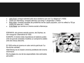 ● John Ford: conegut sobretot pels seus westerns com ara "La diligència" (1939)
● Josef von Sternberg: cineasta alemany que dirigí "L'àngel blau" (1930)r
● King Vidor: cineasta sensible als problemes de les capes populars, com ho reflectí a "El pa
nostre de cada dia" ( 1934).
● G.W.Pabst: qui conrea un cinema social a Alemanya.
ESPANYA: els primers estudis sonors, els Orphea, es
van inaugurar a Barcelona el 1932.
EUROPA: hi tindrà molta importància el realisme poètic
amb el qual els cineastes mosltres un compromís estètic
amb els menys afavorits.
El 1935 arriba el cinema en color amb la pel.lícula "La
fira de les vanitats".
Walt Disney és el creador americà predilecte del cinema
d'animació.
Els trucatges és una de les especialitats més estimades
pel públic. .
 