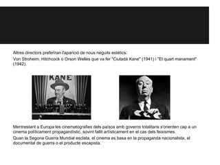 Altres directors preferiran l'aparició de nous neguits estètics:
Von Stroheim, Hitchcock o Orson Welles que va fer "Ciutadà Kane" (1941) i "El quart manament"
(1942).
Mentrestant a Europa les cinematografies dels països amb governs totalitaris s'orienten cap a un
cinema políticament propagandístic, sovint fallit artísticament en el cas dels feixismes.
Quan la Segona Guerra Mundial esclata, el cinema es basa en la propaganda nacionalista, el
documental de guerra o el producte escapista.
 