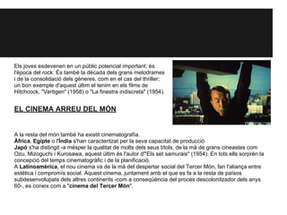 Els joves esdevenen en un públic potencial important; és
l'època del rock. És també la dècada dels grans melodrames
i de la consolidació dels gèneres, com en el cas del thriller;
un bon exemple d'aquest últim el tenim en els films de
Hitchcock, "Vertigen" (1958) o "La finestra indiscreta" (1954).
EL CINEMA ARREU DEL MÓN
A la resta del món també ha existit cinematografía.
Àfrica, Egipte o l'Índia s'han caracteritzat per la seva capacitat de producció
Japó s'ha distingit -a mésper la qualitat de molts dels seus títols, de la mà de grans cineastes com
Ozu, Mizoguchi i Kurosawa, aquest últim és l'autor d'"Els set samurais" (1954). En tots ells sorprèn la
concepció del temps cinematogràfic i de la planificació.
A Latinoamèrica, el nou cinema va de la mà del despertar social del Tercer Món, fan l'aliança entre
estètica i compromís social. Aquest cinema, juntament amb el que es fa a la resta de països
subdesenvolupats dels altres continents -com a conseqüència del procés descolonitzador dels anys
60-, es coneix com a "cinema del Tercer Món".
 