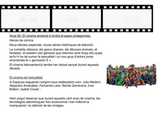 Anys 90: El cinema americà hi tindrà el paper protagonista.
Herois de cómics
Nous efectes especials, noves sèries històriques de televisió.
La comèdia clàssica, els grans drames, els dibuixos animats, el
fantàstic, el western són gèneres que retornen amb força añs quals
se’ls hi ha de sumar la sexualitat i un nou grup d’actors joves
anomentas la « genreació X ».
El cinema latinoamericà també han deixat senyal durant aquesta
dècada.
El cinema de l'actualitat:
A Espanya segueixen sorgint nous realitzadors com: Julio Medem,
Alejandro Amenábar, Fernando León, Benito Zambrano, Icíar
Bollaín, Isabel Coixet...
Hem pogut observar que durant aquests cent anys de cinema, les
tecnologies electròniques han evolucionat i han millorat la
manipulació i la obtinció de les imatges.
 