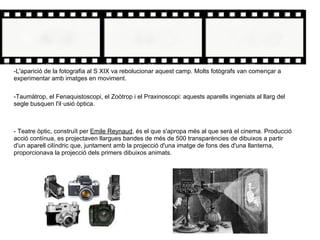 -L'aparició de la fotografia al S XIX va rebolucionar aquest camp. Molts fotògrafs van començar a
experimentar amb imatges en moviment.
-Taumàtrop, el Fenaquistoscopi, el Zoòtrop i el Praxinoscopi: aquests aparells ingeniats al llarg del
segle busquen l'il·usió òptica.
- Teatre òptic, construït per Emile Reynaud, és el que s'apropa més al que serà el cinema. Producció
acció contínua, es projectaven llargues bandes de més de 500 transparències de dibuixos a partir
d'un aparell cilíndric que, juntament amb la projecció d'una imatge de fons des d'una llanterna,
proporcionava la projecció dels primers dibuixos animats.
 