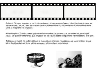 Edison i Dickson: inventen la pel.lícula perforada i el mecanisme d'avanç intermitent que la mou. Va
ser als EE.UU. on, el 1890, es va solucionar el problema que no solucionaven la persistència de la
visió, la fotografia i la projecció.
Kinetoscopes d'Edison: caixes que contenien una sèrie de bobines que permetien veure una pel.
lícula. Ja que l'invemtor creia que projectar les pel·lícules sobre una pantalla no interessaria a la gent
Tot i aquest invent, no podem atribuïr la invenció del cinema a ningú ja que va sorgir gràcies a una
sèrie de diferents invents de vàries persones, tal i com hem pogut veure.
 