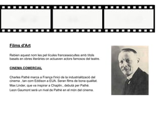 Films d'Art
Rebien aquest nom les pel·lícules francesescultes amb títols
basats en obres literàries on actuaven actors famosos del teatre.
CINEMA COMERCIAL
Charles Pathé marca a França l'inici de la industrialització del
cinema , tan com Eddison a EUA. Seran films de bona qualitat.
Max Linder, que va inspirar a Chaplin., debutà per Pathé.
Leon Gaumont serà un rival de Pathé en el món del cinema.
 