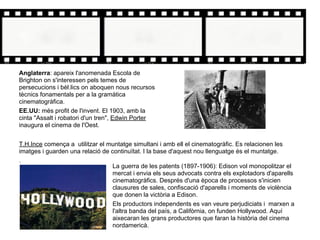 La guerra de les patents (1897-1906): Edison vol monopolitzar el
mercat i envia els seus advocats contra els explotadors d'aparells
cinematogràfics. Després d'una època de processos s'inicien
clausures de sales, confiscació d'aparells i moments de violència
que donen la victòria a Edison.
Els productors independents es van veure perjudiciats i marxen a
l'altra banda del país, a Califòrnia, on funden Hollywood. Aquí
aixecaran les grans productores que faran la història del cinema
nordamericà.
Anglaterra: apareix l'anomenada Escola de
Brighton on s'interessen pels temes de
persecucions i bèl.lics on aboquen nous recursos
tècnics fonamentals per a la gramàtica
cinematogràfica.
EE.UU: més profit de l'invent. El 1903, amb la
cinta "Assalt i robatori d'un tren", Edwin Porter
inaugura el cinema de l'Oest.
T.H.Ince comença a utilitzar el muntatge simultani i amb ell el cinematogràfic. Es relacionen les
imatges i guarden una relació de continuïtat. I la base d'aquest nou llenguatge és el muntatge.
.
 
