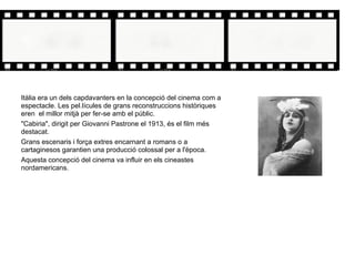Itàlia era un dels capdavanters en la concepció del cinema com a
espectacle. Les pel.lícules de grans reconstruccions històriques
eren el millor mitjà per fer-se amb el públic.
"Cabiria", dirigit per Giovanni Pastrone el 1913, és el film més
destacat.
Grans escenaris i força extres encarnant a romans o a
cartaginesos garantien una producció colossal per a l'època.
Aquesta concepció del cinema va influir en els cineastes
nordamericans.
 