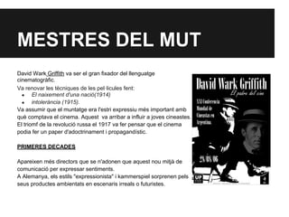 MESTRES DEL MUT
David Wark Griffith va ser el gran fixador del llenguatge
cinematogràfic.
Va renovar les tècniques de les pel·licules fent:
● El naixement d'una nació(1914)
● intolerància (1915).
Va assumir que el muntatge era l'estri expressiu més important amb
què comptava el cinema. Aquest va arribar a influir a joves cineastes.
El triomf de la revolució russa el 1917 va fer pensar que el cinema
podia fer un paper d'adoctrinament i propagandístic.
PRIMERES DECADES
Apareixen més directors que se n'adonen que aquest nou mitjà de
comunicació per expressar sentiments.
A Alemanya, els estils "expressionista" i kammerspiel sorprenen pels
seus productes ambientats en escenaris irreals o futuristes.
 